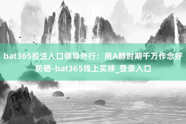 bat365投注入口领导外行：用A醇时期千万作念好防晒-bat365线上买球_登录入口