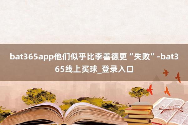 bat365app他们似乎比李善德更“失败”-bat365线上买球_登录入口