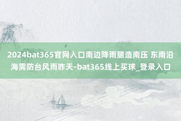2024bat365官网入口　　南边降雨臆造南压 东南沿海需防台风雨　　昨天-bat365线上买球_登录入口