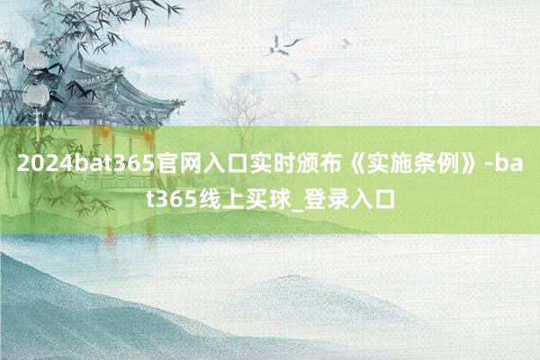 2024bat365官网入口实时颁布《实施条例》-bat365线上买球_登录入口