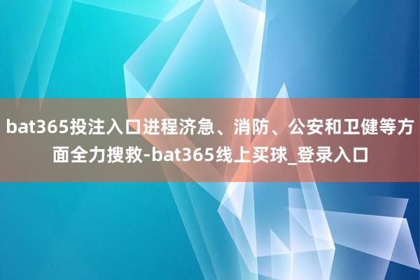 bat365投注入口进程济急、消防、公安和卫健等方面全力搜救-bat365线上买球_登录入口
