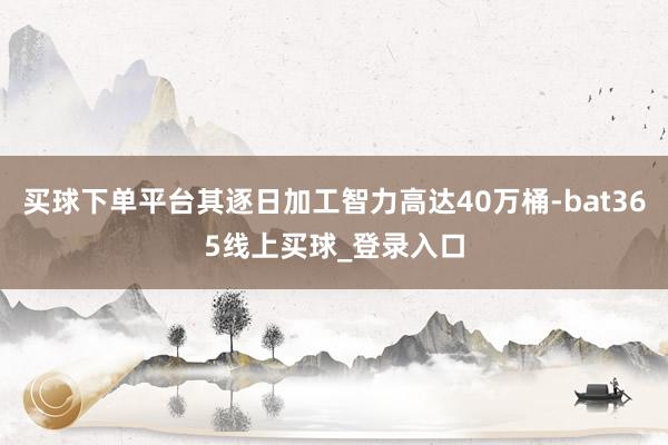 买球下单平台其逐日加工智力高达40万桶-bat365线上买球_登录入口
