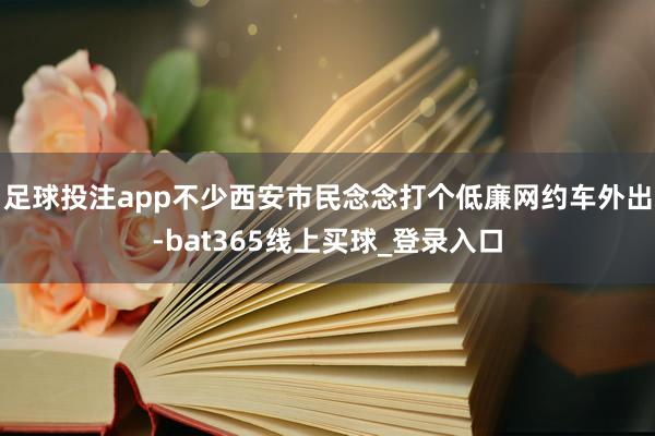 足球投注app不少西安市民念念打个低廉网约车外出-bat365线上买球_登录入口