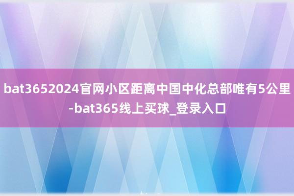 bat3652024官网小区距离中国中化总部唯有5公里-bat365线上买球_登录入口