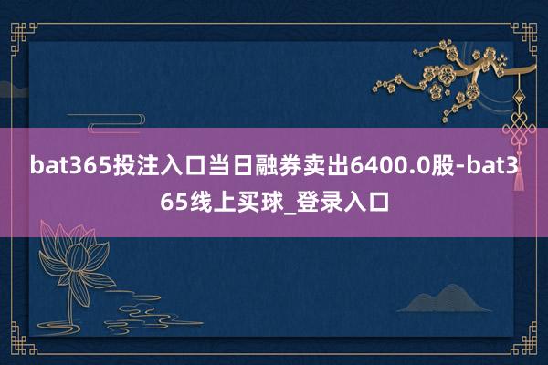 bat365投注入口当日融券卖出6400.0股-bat365线上买球_登录入口