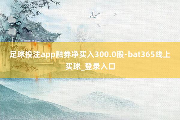 足球投注app融券净买入300.0股-bat365线上买球_登录入口