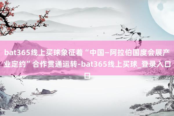 bat365线上买球象征着“中国—阿拉伯国度会展产业定约”合作贯通运转-bat365线上买球_登录入口