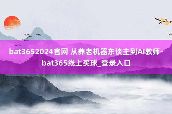 bat3652024官网 　　从养老机器东谈主到AI教师-bat365线上买球_登录入口