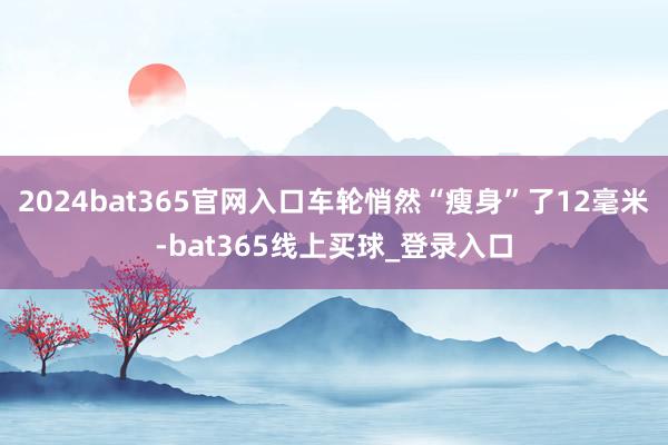 2024bat365官网入口车轮悄然“瘦身”了12毫米-bat365线上买球_登录入口