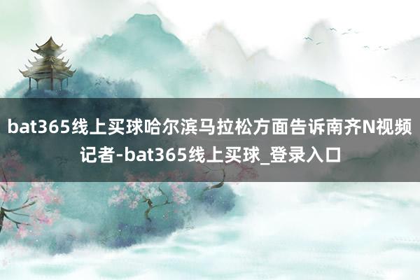 bat365线上买球哈尔滨马拉松方面告诉南齐N视频记者-bat365线上买球_登录入口