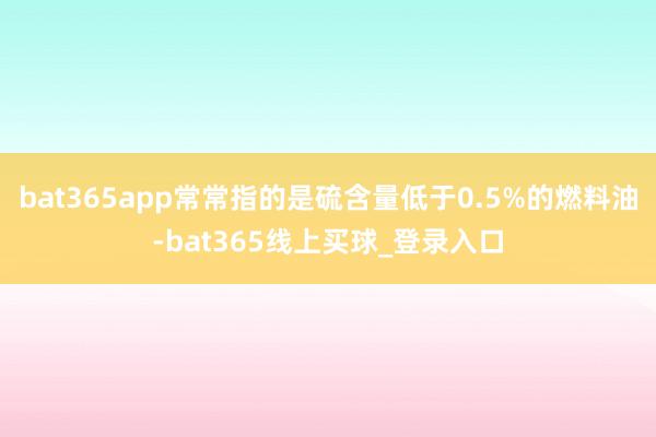 bat365app常常指的是硫含量低于0.5%的燃料油-bat365线上买球_登录入口 bat365app常常指的是硫含量低于0.5%的燃料油-bat365线上买球_登录入口