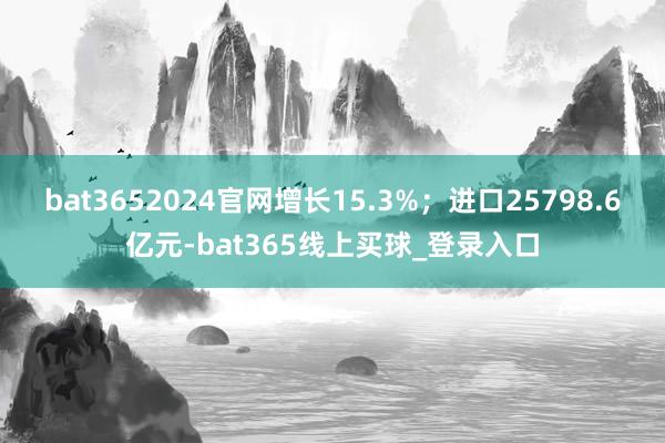 bat3652024官网增长15.3%;进口25798.6亿元-bat365线上买球_登录入口 bat3652024官网增长15.3%;进口25798.6亿元-bat365线上买球_登录入口