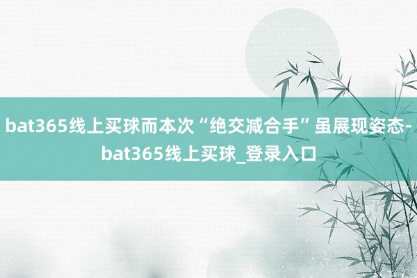 bat365线上买球而本次“绝交减合手”虽展现姿态-bat365线上买球_登录入口 bat365线上买球而本次“绝交减合手”虽展现姿态-bat365线上买球_登录入口