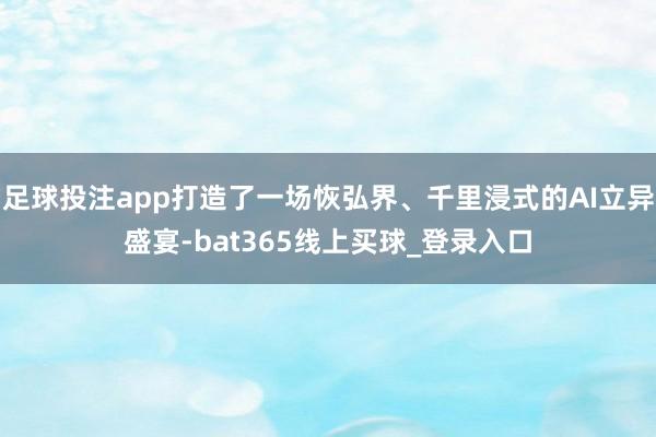 足球投注app打造了一场恢弘界、千里浸式的AI立异盛宴-bat365线上买球_登录入口