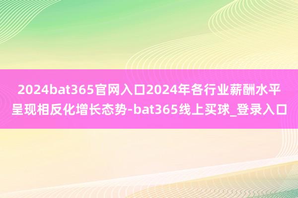 2024bat365官网入口2024年各行业薪酬水平呈现相反化增长态势-bat365线上买球_登录入口