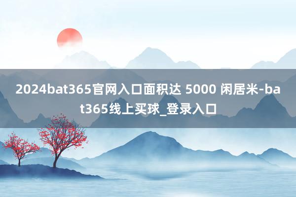 2024bat365官网入口面积达 5000 闲居米-bat365线上买球_登录入口