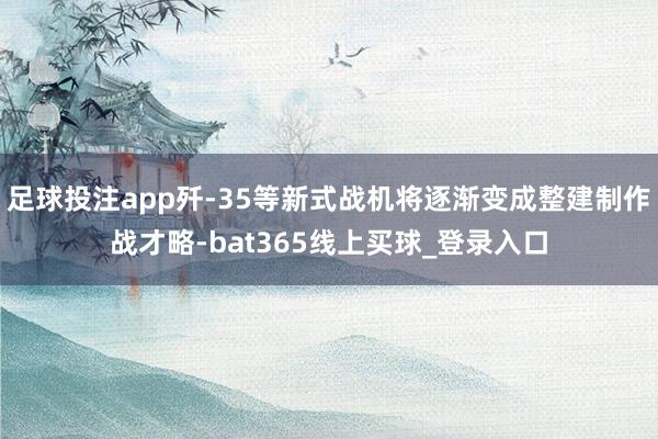 足球投注app歼-35等新式战机将逐渐变成整建制作战才略-bat365线上买球_登录入口