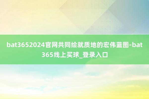 bat3652024官网共同绘就质地的宏伟蓝图-bat365线上买球_登录入口
