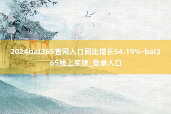 2024bat365官网入口同比增长54.19%-bat365线上买球_登录入口
