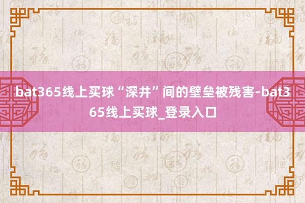 bat365线上买球“深井”间的壁垒被残害-bat365线上买球_登录入口