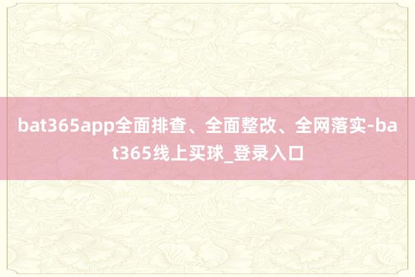 bat365app全面排查、全面整改、全网落实-bat365线上买球_登录入口
