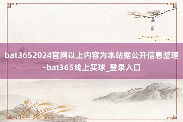 bat3652024官网以上内容为本站据公开信息整理-bat365线上买球_登录入口
