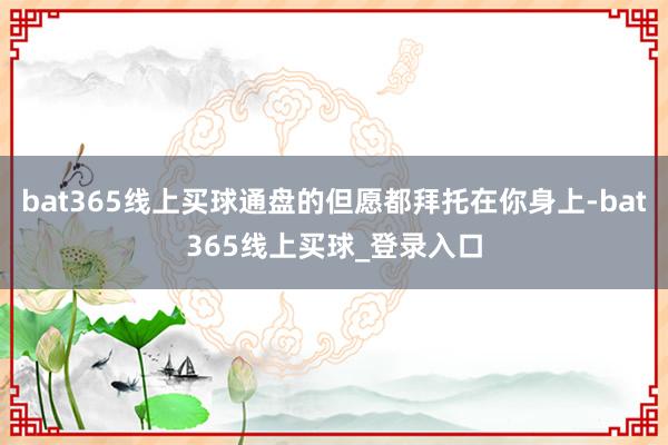 bat365线上买球通盘的但愿都拜托在你身上-bat365线上买球_登录入口