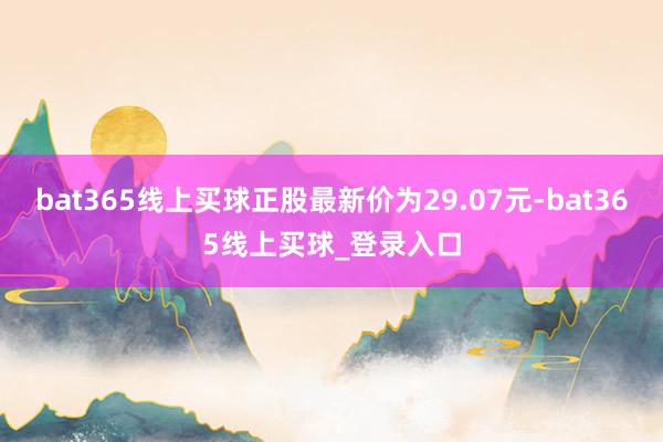 bat365线上买球正股最新价为29.07元-bat365线上买球_登录入口