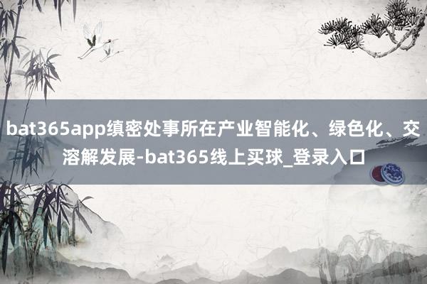 bat365app缜密处事所在产业智能化、绿色化、交溶解发展-bat365线上买球_登录入口
