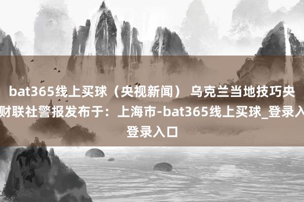 bat365线上买球（央视新闻） 乌克兰当地技巧央视财联社警报发布于：上海市-bat365线上买球_登录入口