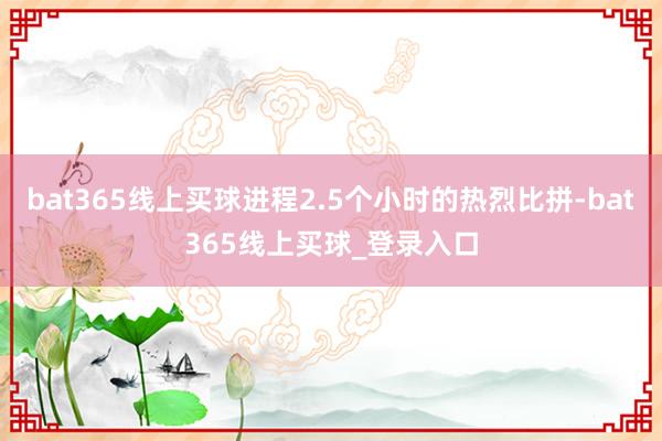 bat365线上买球进程2.5个小时的热烈比拼-bat365线上买球_登录入口