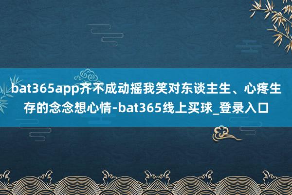 bat365app齐不成动摇我笑对东谈主生、心疼生存的念念想心情-bat365线上买球_登录入口