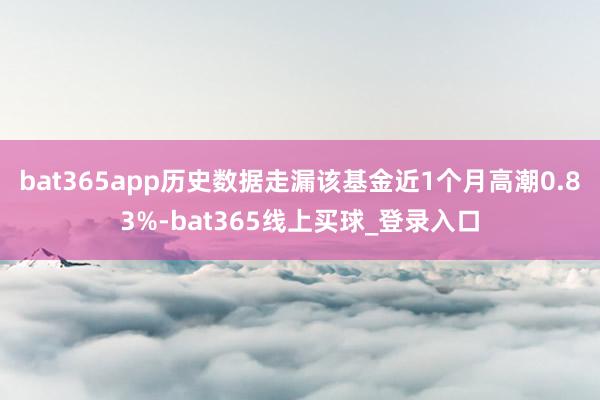 bat365app历史数据走漏该基金近1个月高潮0.83%-bat365线上买球_登录入口