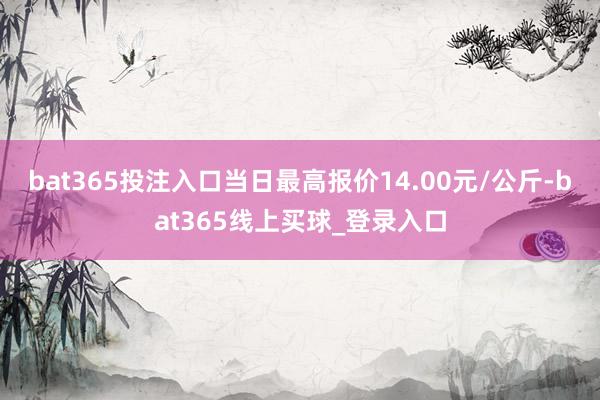 bat365投注入口当日最高报价14.00元/公斤-bat365线上买球_登录入口