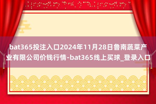 bat365投注入口2024年11月28日鲁南蔬菜产业有限公司价钱行情-bat365线上买球_登录入口