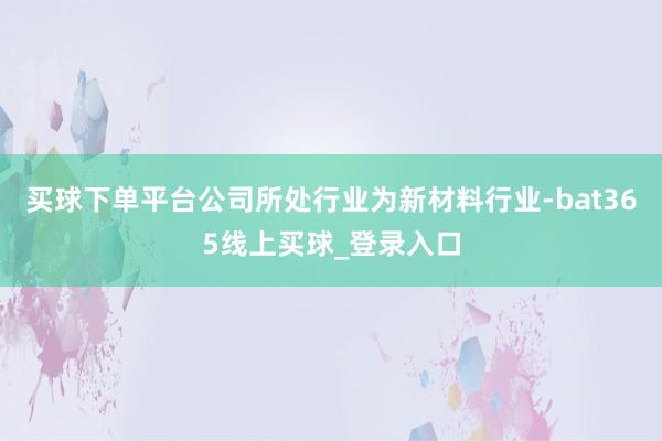 买球下单平台公司所处行业为新材料行业-bat365线上买球_登录入口
