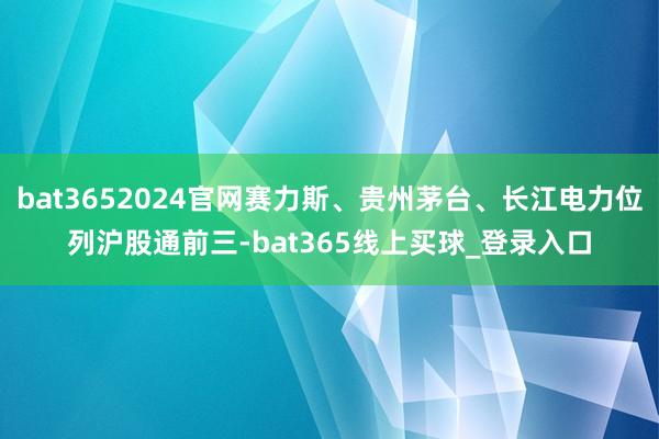 bat3652024官网赛力斯、贵州茅台、长江电力位列沪股通前三-bat365线上买球_登录入口 bat3652024官网赛力斯、贵州茅台、长江电力位列沪股通前三-bat365线上买球_登录入口