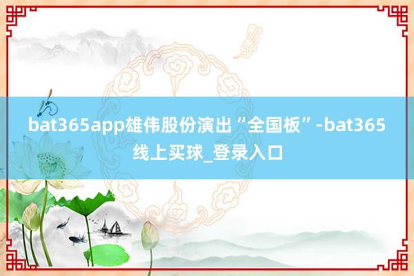 bat365app雄伟股份演出“全国板”-bat365线上买球_登录入口 bat365app雄伟股份演出“全国板”-bat365线上买球_登录入口