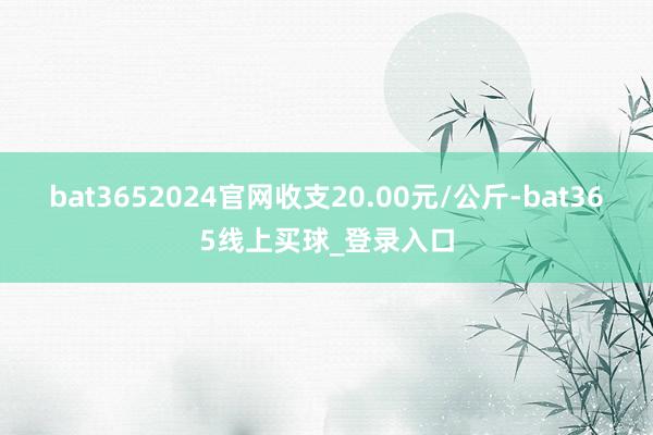bat3652024官网收支20.00元/公斤-bat365线上买球_登录入口