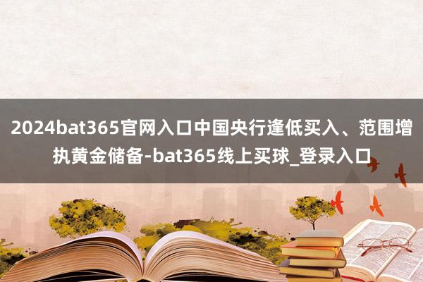 2024bat365官网入口中国央行逢低买入、范围增执黄金储备-bat365线上买球_登录入口