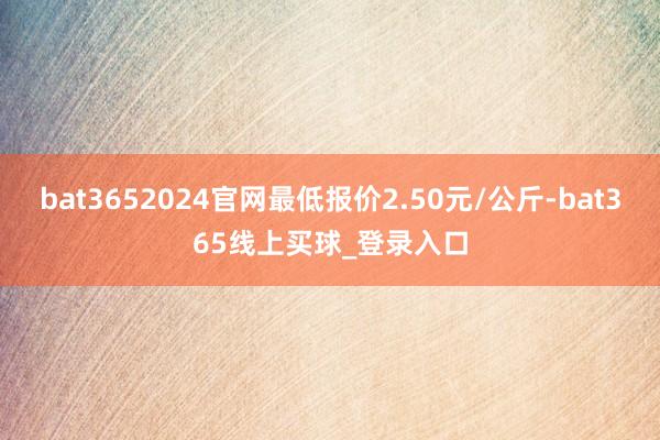 bat3652024官网最低报价2.50元/公斤-bat365线上买球_登录入口