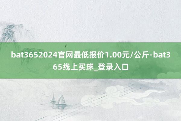 bat3652024官网最低报价1.00元/公斤-bat365线上买球_登录入口