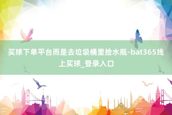 买球下单平台而是去垃圾桶里捡水瓶-bat365线上买球_登录入口 买球下单平台而是去垃圾桶里捡水瓶-bat365线上买球_登录入口