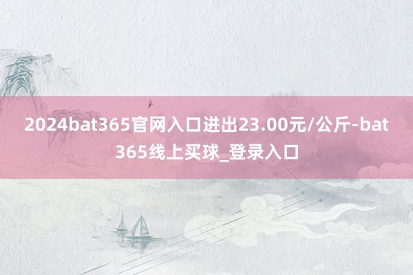 2024bat365官网入口进出23.00元/公斤-bat365线上买球_登录入口