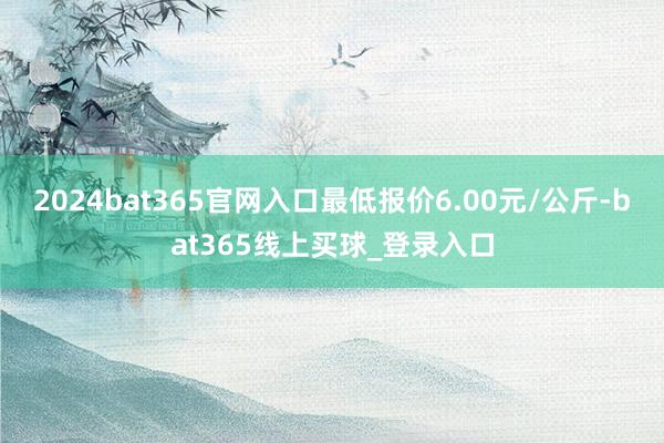 2024bat365官网入口最低报价6.00元/公斤-bat365线上买球_登录入口