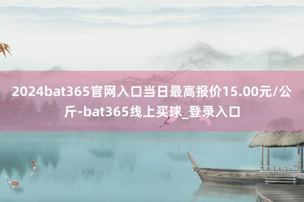 2024bat365官网入口当日最高报价15.00元/公斤-bat365线上买球_登录入口