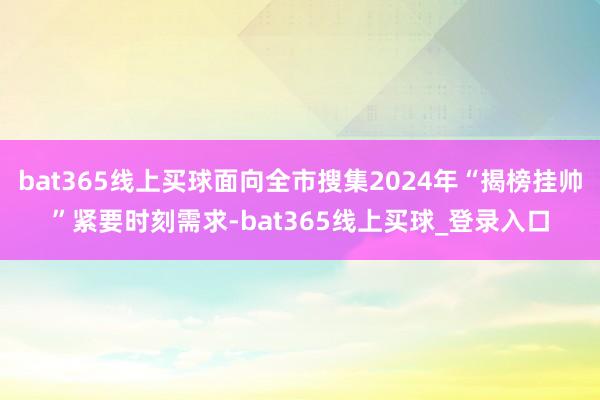 bat365线上买球面向全市搜集2024年“揭榜挂帅”紧要时刻需求-bat365线上买球_登录入口