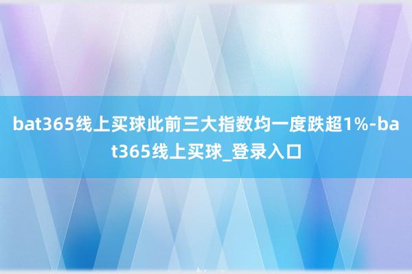 bat365线上买球此前三大指数均一度跌超1%-bat365线上买球_登录入口 bat365线上买球此前三大指数均一度跌超1%-bat365线上买球_登录入口