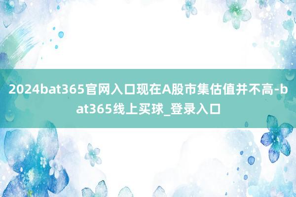 2024bat365官网入口现在A股市集估值并不高-bat365线上买球_登录入口 2024bat365官网入口现在A股市集估值并不高-bat365线上买球_登录入口