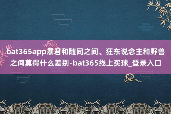 bat365app暴君和随同之间、狂东说念主和野兽之间莫得什么差别-bat365线上买球_登录入口